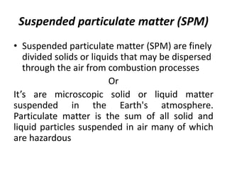 Suspended particulate matter (SPM)
• Suspended particulate matter (SPM) are finely
divided solids or liquids that may be dispersed
through the air from combustion processes
Or
It’s are microscopic solid or liquid matter
suspended in the Earth's atmosphere.
Particulate matter is the sum of all solid and
liquid particles suspended in air many of which
are hazardous
 