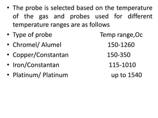 • The probe is selected based on the temperature
of the gas and probes used for different
temperature ranges are as follows
• Type of probe Temp range,Oc
• Chromel/ Alumel 150-1260
• Copper/Constantan 150-350
• Iron/Constantan 115-1010
• Platinum/ Platinum up to 1540
 