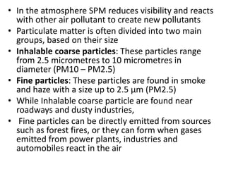 • In the atmosphere SPM reduces visibility and reacts
with other air pollutant to create new pollutants
• Particulate matter is often divided into two main
groups, based on their size
• Inhalable coarse particles: These particles range
from 2.5 micrometres to 10 micrometres in
diameter (PM10 – PM2.5)
• Fine particles: These particles are found in smoke
and haze with a size up to 2.5 µm (PM2.5)
• While Inhalable coarse particle are found near
roadways and dusty industries,
• Fine particles can be directly emitted from sources
such as forest fires, or they can form when gases
emitted from power plants, industries and
automobiles react in the air
 