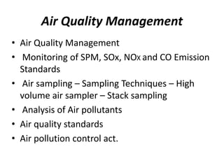 Air Quality Management
• Air Quality Management
• Monitoring of SPM, SOx, NOX and CO Emission
Standards
• Air sampling – Sampling Techniques – High
volume air sampler – Stack sampling
• Analysis of Air pollutants
• Air quality standards
• Air pollution control act.
 