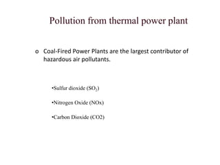 Pollution from thermal power plant
o Coal-Fired Power Plants are the largest contributor of
hazardous air pollutants.
•Sulfur dioxide (SO2)
•Nitrogen Oxide (NOx)
•Carbon Dioxide (CO2)
 