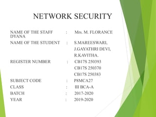 NETWORK SECURITY
NAME OF THE STAFF : Mrs. M. FLORANCE
DYANA
NAME OF THE STUDENT : S.MAREESWARI,
J.GAYATHRI DEVI,
R.KAVITHA.
REGISTER NUMBER : CB17S 250393
CB17S 250370
CB17S 250383
SUBJECT CODE : P8MCA27
CLASS : III BCA-A
BATCH : 2017-2020
YEAR : 2019-2020
 