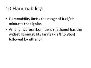 10.Flammability:
• Flammability limits the range of fuel/air
mixtures that ignite.
• Among hydrocarbon fuels, methanol has the
widest flammability limits (7.3% to 36%)
followed by ethanol.
 