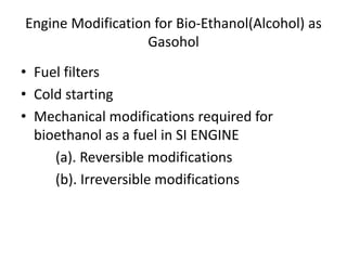 Engine Modification for Bio-Ethanol(Alcohol) as
Gasohol
• Fuel filters
• Cold starting
• Mechanical modifications required for
bioethanol as a fuel in SI ENGINE
(a). Reversible modifications
(b). Irreversible modifications
 