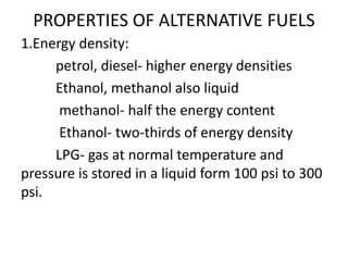 PROPERTIES OF ALTERNATIVE FUELS
1.Energy density:
petrol, diesel- higher energy densities
Ethanol, methanol also liquid
methanol- half the energy content
Ethanol- two-thirds of energy density
LPG- gas at normal temperature and
pressure is stored in a liquid form 100 psi to 300
psi.
 
