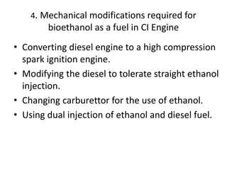 4. Mechanical modifications required for
bioethanol as a fuel in CI Engine
• Converting diesel engine to a high compression
spark ignition engine.
• Modifying the diesel to tolerate straight ethanol
injection.
• Changing carburettor for the use of ethanol.
• Using dual injection of ethanol and diesel fuel.
 