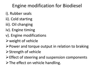Engine modification for Biodiesel
i). Rubber seals
ii). Cold starting
iii). Oil changing
iv). Engine timing
v). Engine modifications
weight of vehicle
Power and torque output in relation to braking
Strength of vehicle
Effect of steering and suspension components
The effect on vehicle handling.
 