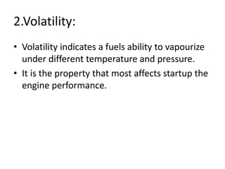2.Volatility:
• Volatility indicates a fuels ability to vapourize
under different temperature and pressure.
• It is the property that most affects startup the
engine performance.
 
