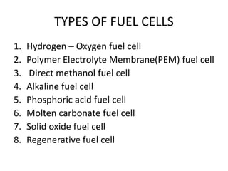 TYPES OF FUEL CELLS
1. Hydrogen – Oxygen fuel cell
2. Polymer Electrolyte Membrane(PEM) fuel cell
3. Direct methanol fuel cell
4. Alkaline fuel cell
5. Phosphoric acid fuel cell
6. Molten carbonate fuel cell
7. Solid oxide fuel cell
8. Regenerative fuel cell
 