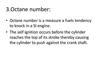 3.Octane number:
• Octane number is a measure a fuels tendency
to knock in a SI engine.
• The self ignition occurs before the cylinder
reaches the top of its stroke thereby causing
the cylinder to push against the crank shaft.
 