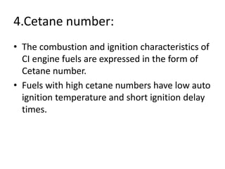 4.Cetane number:
• The combustion and ignition characteristics of
CI engine fuels are expressed in the form of
Cetane number.
• Fuels with high cetane numbers have low auto
ignition temperature and short ignition delay
times.
 