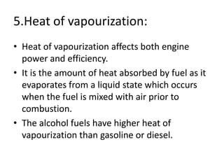 5.Heat of vapourization:
• Heat of vapourization affects both engine
power and efficiency.
• It is the amount of heat absorbed by fuel as it
evaporates from a liquid state which occurs
when the fuel is mixed with air prior to
combustion.
• The alcohol fuels have higher heat of
vapourization than gasoline or diesel.
 