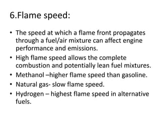 6.Flame speed:
• The speed at which a flame front propagates
through a fuel/air mixture can affect engine
performance and emissions.
• High flame speed allows the complete
combustion and potentially lean fuel mixtures.
• Methanol –higher flame speed than gasoline.
• Natural gas- slow flame speed.
• Hydrogen – highest flame speed in alternative
fuels.
 