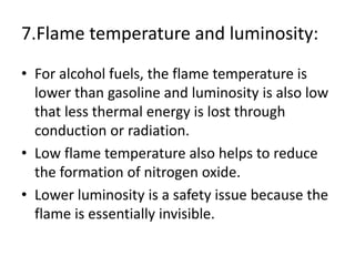7.Flame temperature and luminosity:
• For alcohol fuels, the flame temperature is
lower than gasoline and luminosity is also low
that less thermal energy is lost through
conduction or radiation.
• Low flame temperature also helps to reduce
the formation of nitrogen oxide.
• Lower luminosity is a safety issue because the
flame is essentially invisible.
 