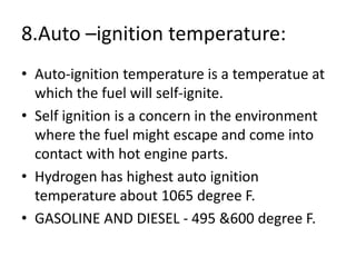 8.Auto –ignition temperature:
• Auto-ignition temperature is a temperatue at
which the fuel will self-ignite.
• Self ignition is a concern in the environment
where the fuel might escape and come into
contact with hot engine parts.
• Hydrogen has highest auto ignition
temperature about 1065 degree F.
• GASOLINE AND DIESEL - 495 &600 degree F.
 