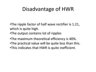 Disadvantage of HWR
•The ripple factor of half wave rectifier is 1.21,
which is quite high.
•The output contains lot of ripples
•The maximum theoretical efficiency is 40%.
•The practical value will be quite less than this.
•This indicates that HWR is quite inefficient.
 