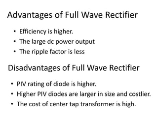 Advantages of Full Wave Rectifier
• Efficiency is higher.
• The large dc power output
• The ripple factor is less
Disadvantages of Full Wave Rectifier
• PIV rating of diode is higher.
• Higher PIV diodes are larger in size and costlier.
• The cost of center tap transformer is high.
 