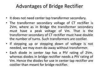 Advantages of Bridge Rectifier
• It does not need center tap transformer secondary.
• The transformer secondary voltage of CT rectifier is
2Vm, where as in Bridge the transformer secondary
must have a peak voltage of Vm. That is the
transformer secondary of CT rectifier must have double
the number of turns. Such transformers are costlier.
• If stepping up or stepping down of voltage is not
needed, we may even do away without transformer.
• Each diode in center tap has a PIV rating of 2Vm,
whereas diodes in bridge rectifier needs a PIV rating of
Vm. Hence the diodes for use in center tap rectifier are
costlier than meant for bridge rectifier.
 