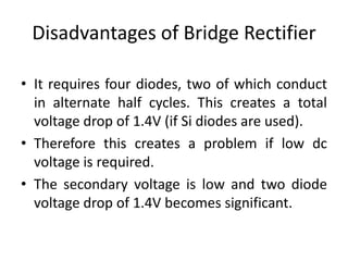 Disadvantages of Bridge Rectifier
• It requires four diodes, two of which conduct
in alternate half cycles. This creates a total
voltage drop of 1.4V (if Si diodes are used).
• Therefore this creates a problem if low dc
voltage is required.
• The secondary voltage is low and two diode
voltage drop of 1.4V becomes significant.
 