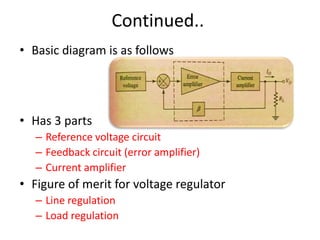 Continued..
• Basic diagram is as follows
• Has 3 parts
– Reference voltage circuit
– Feedback circuit (error amplifier)
– Current amplifier
• Figure of merit for voltage regulator
– Line regulation
– Load regulation
 