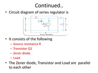 Continued..
• Circuit diagram of series regulator is
• It consists of the following
– Source resistance R
– Transistor Q1
– Zener diode
– Load
• The Zener diode, Transistor and Load are parallel
to each other
 