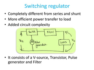 Switching regulator
• Completely different from series and shunt
• More efficient power transfer to load
• Added circuit complexity
• It consists of a V-source, Transistor, Pulse
generator and Filter
 