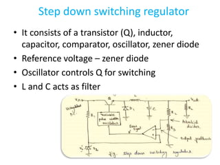 Step down switching regulator
• It consists of a transistor (Q), inductor,
capacitor, comparator, oscillator, zener diode
• Reference voltage – zener diode
• Oscillator controls Q for switching
• L and C acts as filter
 