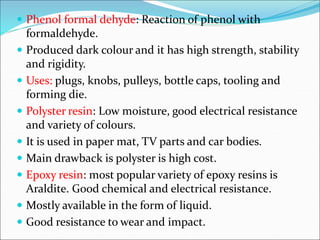  Phenol formal dehyde: Reaction of phenol with
formaldehyde.
 Produced dark colour and it has high strength, stability
and rigidity.
 Uses: plugs, knobs, pulleys, bottle caps, tooling and
forming die.
 Polyster resin: Low moisture, good electrical resistance
and variety of colours.
 It is used in paper mat, TV parts and car bodies.
 Main drawback is polyster is high cost.
 Epoxy resin: most popular variety of epoxy resins is
Araldite. Good chemical and electrical resistance.
 Mostly available in the form of liquid.
 Good resistance to wear and impact.
 