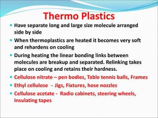Thermo Plastics
 Have separate long and large size molecule arranged
side by side
 When thermoplastics are heated it becomes very soft
and rehardens on cooling
 During heating the linear bonding links between
molecules are breakup and separated. Relinking takes
place on cooling and retains their hardness.
 Cellulose nitrate – pen bodies, Table tennis balls, Frames
 Ethyl cellulose – Jigs, Fixtures, hose nozzles
 Cellulose acetate - Radio cabinets, steering wheels,
Insulating tapes
 