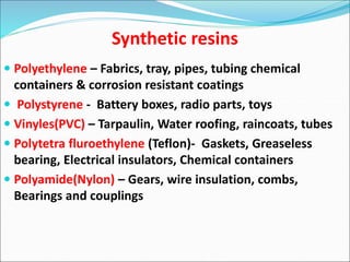 Synthetic resins
 Polyethylene – Fabrics, tray, pipes, tubing chemical
containers & corrosion resistant coatings
 Polystyrene - Battery boxes, radio parts, toys
 Vinyles(PVC) – Tarpaulin, Water roofing, raincoats, tubes
 Polytetra fluroethylene (Teflon)- Gaskets, Greaseless
bearing, Electrical insulators, Chemical containers
 Polyamide(Nylon) – Gears, wire insulation, combs,
Bearings and couplings
 