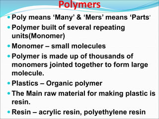 Polymers
 Poly means ‘Many’ & ‘Mers’ means ‘Parts’
 Polymer built of several repeating
units(Monomer)
 Monomer – small molecules
 Polymer is made up of thousands of
monomers jointed together to form large
molecule.
 Plastics – Organic polymer
 The Main raw material for making plastic is
resin.
 Resin – acrylic resin, polyethylene resin
 
