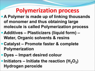 Polymerization process
 A Polymer is made up of linking thousands
of monomer and thus obtaining large
molecule is called Polymerization process
 Additives – Plasticizers (liquid form) –
Water, Organic solvents & resins
 Catalyst – Promote faster & complete
Polymerization
 Dyes – Impart desired colour
 Initiators – Initiate the reaction (H2O2)
Hydrogen peroxide
 