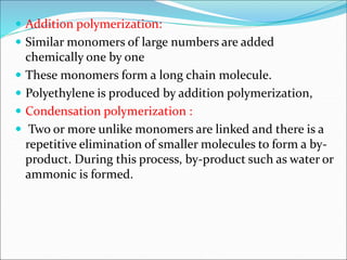  Addition polymerization:
 Similar monomers of large numbers are added
chemically one by one
 These monomers form a long chain molecule.
 Polyethylene is produced by addition polymerization,
 Condensation polymerization :
 Two or more unlike monomers are linked and there is a
repetitive elimination of smaller molecules to form a by-
product. During this process, by-product such as water or
ammonic is formed.
 