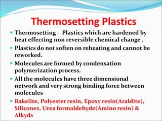 Thermosetting Plastics
 Thermosetting - Plastics which are hardened by
heat effecting non reversible chemical change .
 Plastics do not soften on reheating and cannot be
reworked.
 Molecules are formed by condensation
polymerization process.
 All the molecules have three dimensional
network and very strong binding force between
molecules
 Bakelite, Polyester resin, Epoxy resin(Araldite),
Silicones, Urea formaldehyde(Amino resin) &
Alkyds
 