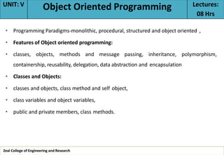 • Programming Paradigms-monolithic, procedural, structured and object oriented ,
• Features of Object oriented programming:
• classes, objects, methods and message passing, inheritance, polymorphism,
containership, reusability, delegation, data abstraction and encapsulation
• Classes and Objects:
• classes and objects, class method and self object,
• class variables and object variables,
• public and private members, class methods.
Zeal College of Engineering and Research
UNIT: V Object Oriented Programming Lectures:
08 Hrs
 