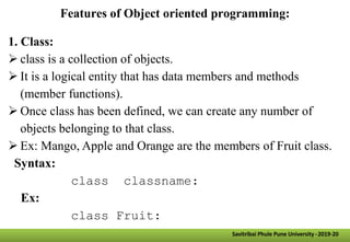 Features of Object oriented programming:
1. Class:
 class is a collection of objects.
 It is a logical entity that has data members and methods
(member functions).
 Once class has been defined, we can create any number of
objects belonging to that class.
 Ex: Mango, Apple and Orange are the members of Fruit class.
Syntax:
class classname:
Ex:
class Fruit:
Savitribai Phule Pune University -2019-20
 