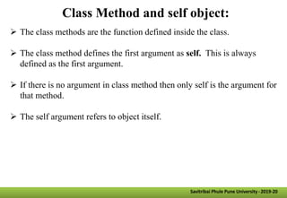 Class Method and self object:
 The class methods are the function defined inside the class.
 The class method defines the first argument as self. This is always
defined as the first argument.
 If there is no argument in class method then only self is the argument for
that method.
 The self argument refers to object itself.
Savitribai Phule Pune University -2019-20
 