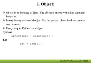2. Object:
 Object is an instance of class. The object is an entity that has state and
behavior.
 It may be any real-world object like the person, place, bank account or
any item etc.
 Everything in Python is an object.
Syntax:
objectname = classname( )
Ex:
obj = Fruit( )
Savitribai Phule Pune University -2019-20
 