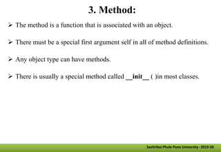3. Method:
 The method is a function that is associated with an object.
 There must be a special first argument self in all of method definitions.
 Any object type can have methods.
 There is usually a special method called __init__ ( )in most classes.
Savitribai Phule Pune University -2019-20
 