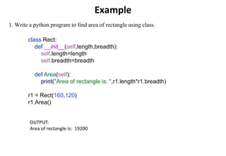 Example
1. Write a python program to find area of rectangle using class.
class Rect:
def __init__(self,length,breadth):
self.length=length
self.breadth=breadth
def Area(self):
print("Area of rectangle is: ",r1.length*r1.breadth)
r1 = Rect(160,120)
r1.Area()
OUTPUT:
Area of rectangle is: 19200
 