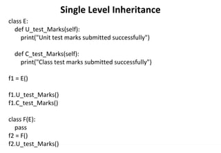 Single Level Inheritance
class E:
def U_test_Marks(self):
print("Unit test marks submitted successfully")
def C_test_Marks(self):
print("Class test marks submitted successfully")
f1 = E()
f1.U_test_Marks()
f1.C_test_Marks()
class F(E):
pass
f2 = F()
f2.U_test_Marks()
 