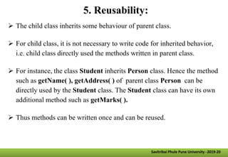 5. Reusability:
 The child class inherits some behaviour of parent class.
 For child class, it is not necessary to write code for inherited behavior,
i.e. child class directly used the methods written in parent class.
 For instance, the class Student inherits Person class. Hence the method
such as getName( ), getAddress( ) of parent class Person can be
directly used by the Student class. The Student class can have its own
additional method such as getMarks( ).
 Thus methods can be written once and can be reused.
Savitribai Phule Pune University -2019-20
 