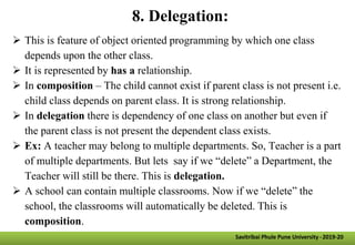 8. Delegation:
 This is feature of object oriented programming by which one class
depends upon the other class.
 It is represented by has a relationship.
 In composition – The child cannot exist if parent class is not present i.e.
child class depends on parent class. It is strong relationship.
 In delegation there is dependency of one class on another but even if
the parent class is not present the dependent class exists.
 Ex: A teacher may belong to multiple departments. So, Teacher is a part
of multiple departments. But lets say if we “delete” a Department, the
Teacher will still be there. This is delegation.
 A school can contain multiple classrooms. Now if we “delete” the
school, the classrooms will automatically be deleted. This is
composition.
Savitribai Phule Pune University -2019-20
 
