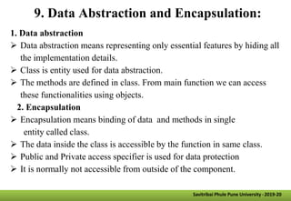 9. Data Abstraction and Encapsulation:
1. Data abstraction
 Data abstraction means representing only essential features by hiding all
the implementation details.
 Class is entity used for data abstraction.
 The methods are defined in class. From main function we can access
these functionalities using objects.
2. Encapsulation
 Encapsulation means binding of data and methods in single
entity called class.
 The data inside the class is accessible by the function in same class.
 Public and Private access specifier is used for data protection
 It is normally not accessible from outside of the component.
Savitribai Phule Pune University -2019-20
 