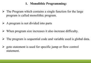 1. Monolithic Programming:
 The Program which contains a single function for the large
program is called monolithic program.
 A program is not divided into parts
 When program size increases it also increase difficulty.
 The program is sequential code and variable used is global data.
 goto statement is used for specific jump or flow control
statement.
 