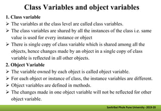Class Variables and object variables
1. Class variable
 The variables at the class level are called class variables.
 The class variables are shared by all the instances of the class i.e. same
value is used for every instance or object
 There is single copy of class variable which is shared among all the
objects, hence changes made by an object in a single copy of class
variable is reflected in all other objects.
2. Object Variable
 The variable owned by each object is called object variable.
 For each object or instance of class, the instance variables are different.
 Object variables are defined in methods.
 The changes made in one object variable will not be reflected for other
object variable.
Savitribai Phule Pune University -2019-20
 