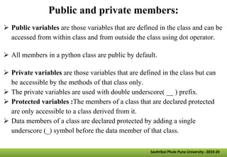 Public and private members:
 Public variables are those variables that are defined in the class and can be
accessed from within class and from outside the class using dot operator.
 All members in a python class are public by default.
 Private variables are those variables that are defined in the class but can
be accessible by the methods of that class only.
 The private variables are used with double underscore( __ ) prefix.
 Protected variables :The members of a class that are declared protected
are only accessible to a class derived from it.
 Data members of a class are declared protected by adding a single
underscore (_) symbol before the data member of that class.
Savitribai Phule Pune University -2019-20
 