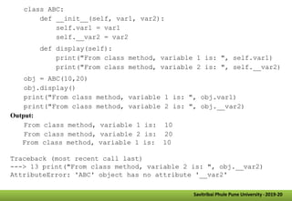 class ABC:
def __init__(self, var1, var2):
self.var1 = var1
self.__var2 = var2
def display(self):
print("From class method, variable 1 is: ", self.var1)
print("From class method, variable 2 is: ", self.__var2)
obj = ABC(10,20)
obj.display()
print("From class method, variable 1 is: ", obj.var1)
print("From class method, variable 2 is: ", obj.__var2)
Output:
From class method, variable 1 is: 10
From class method, variable 2 is: 20
From class method, variable 1 is: 10
Traceback (most recent call last)
---> 13 print("From class method, variable 2 is: ", obj.__var2)
AttributeError: 'ABC' object has no attribute '__var2'
Savitribai Phule Pune University -2019-20
 