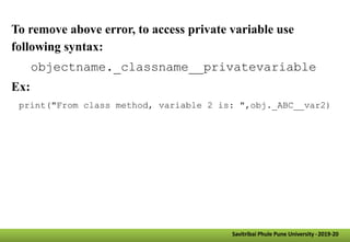 Savitribai Phule Pune University -2019-20
To remove above error, to access private variable use
following syntax:
objectname._classname__privatevariable
Ex:
print("From class method, variable 2 is: ",obj._ABC__var2)
 