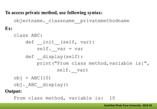 Savitribai Phule Pune University -2019-20
To access private method, use following syntax:
objectname._classname__privatemethodname
Ex:
class ABC:
def __init__(self, var):
self.__var = var
def __display(self):
print("From class method,variable is:",
self.__var)
obj = ABC(10)
obj._ABC__display()
Output:
From class method, variable is: 10
 